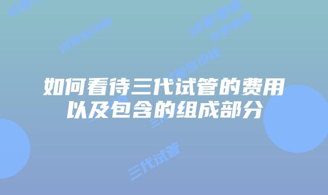 如何看待三代试管的费用以及包含的组成部分