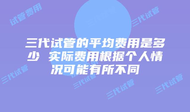 三代试管的平均费用是多少 实际费用根据个人情况可能有所不同