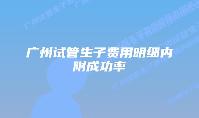 广州试管生子费用明细内附成功率