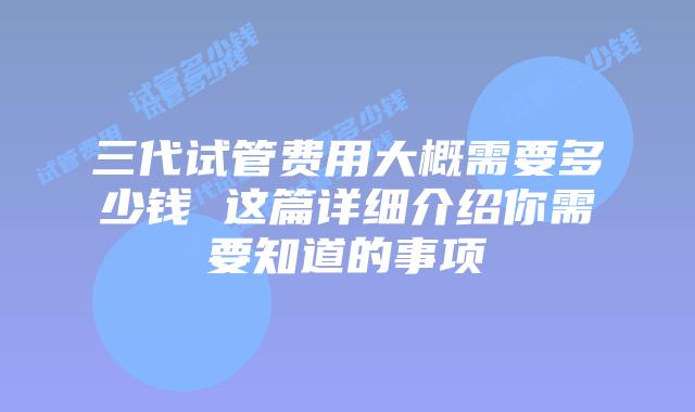 三代试管费用大概需要多少钱 这篇详细介绍你需要知道的事项
