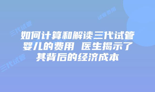 如何计算和解读三代试管婴儿的费用 医生揭示了其背后的经济成本