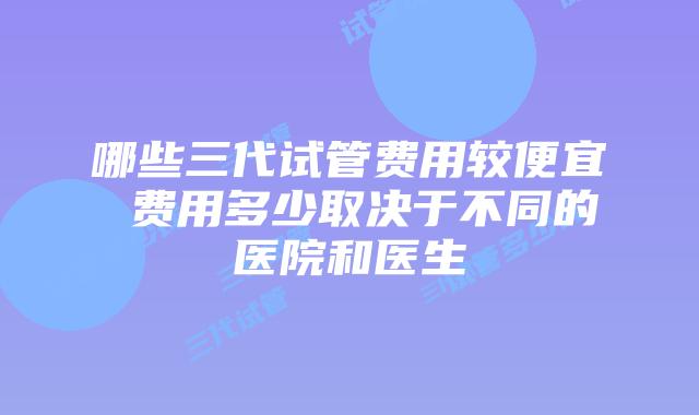 哪些三代试管费用较便宜 费用多少取决于不同的医院和医生