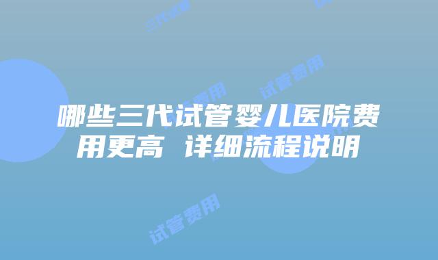 哪些三代试管婴儿医院费用更高 详细流程说明