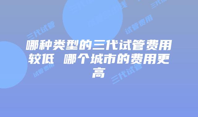 哪种类型的三代试管费用较低 哪个城市的费用更高