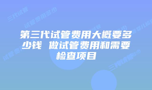 第三代试管费用大概要多少钱 做试管费用和需要检查项目