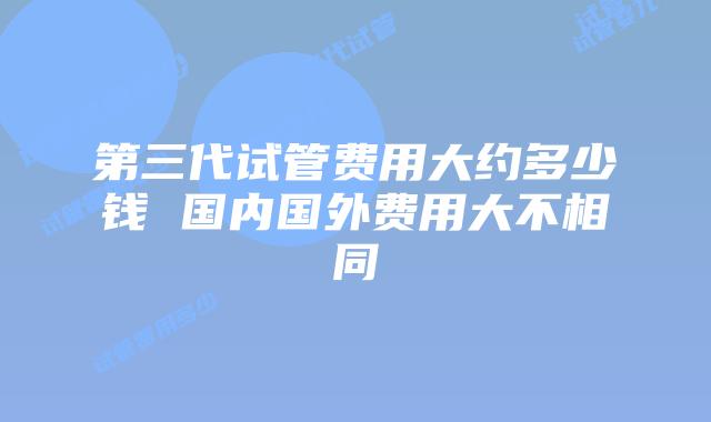 第三代试管费用大约多少钱 国内国外费用大不相同