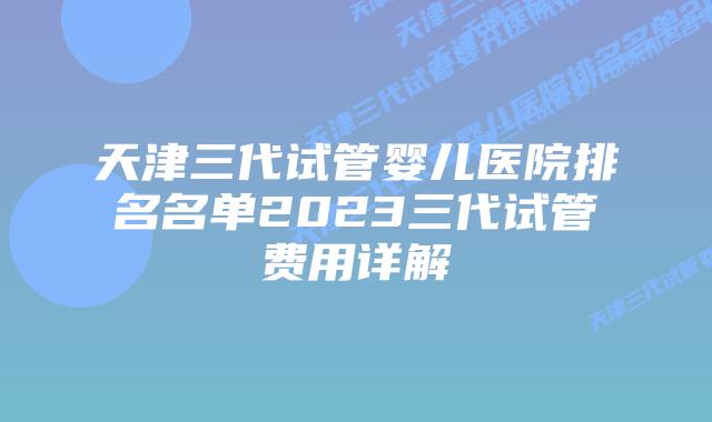 天津三代试管婴儿医院排名名单2023三代试管费用详解