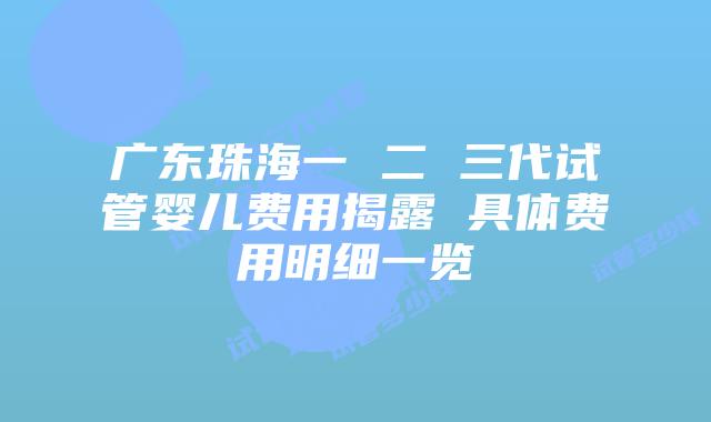 广东珠海一 二 三代试管婴儿费用揭露 具体费用明细一览