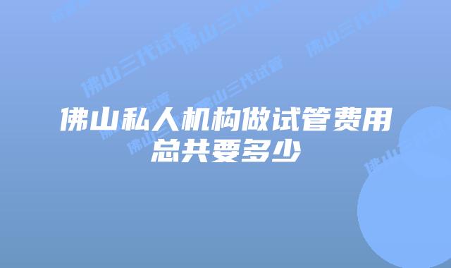 佛山私人机构做试管费用总共要多少