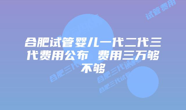 合肥试管婴儿一代二代三代费用公布 费用三万够不够