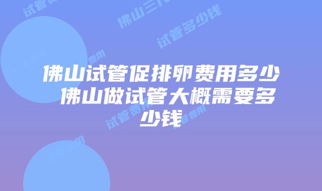佛山试管促排卵费用多少 佛山做试管大概需要多少钱