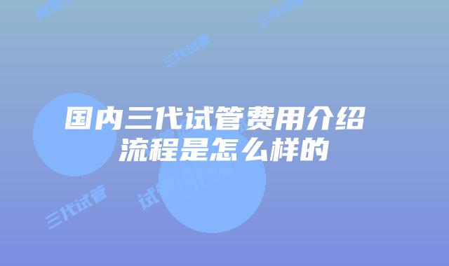 国内三代试管费用介绍 流程是怎么样的