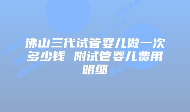 佛山三代试管婴儿做一次多少钱 附试管婴儿费用明细