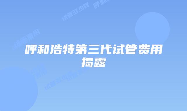 呼和浩特第三代试管费用揭露