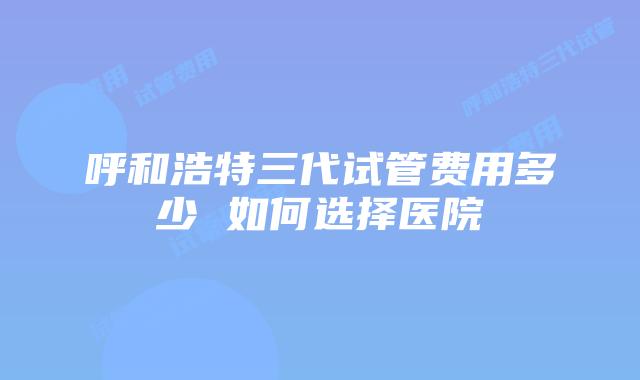 呼和浩特三代试管费用多少 如何选择医院