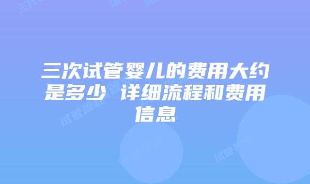 三次试管婴儿的费用大约是多少 详细流程和费用信息