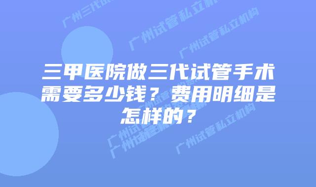 三甲医院做三代试管手术需要多少钱？费用明细是怎样的？