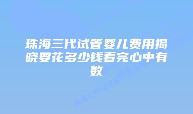 珠海三代试管婴儿费用揭晓要花多少钱看完心中有数