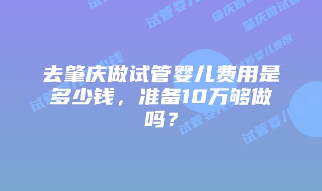 去肇庆做试管婴儿费用是多少钱，准备10万够做吗？
