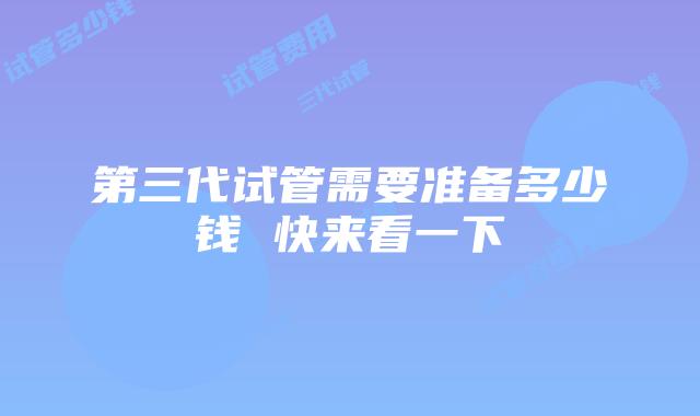 第三代试管需要准备多少钱 快来看一下