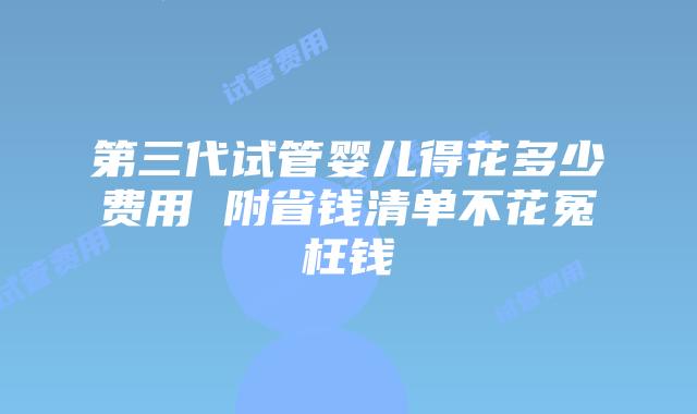 第三代试管婴儿得花多少费用 附省钱清单不花冤枉钱