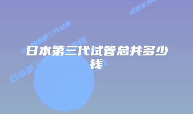 日本第三代试管总共多少钱