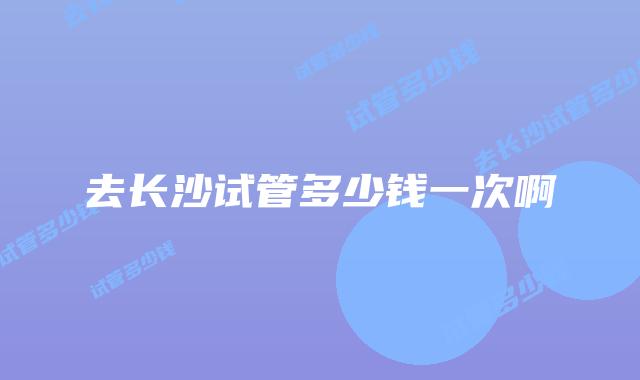 去长沙试管多少钱一次啊