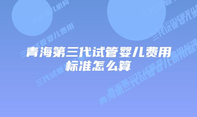 青海第三代试管婴儿费用标准怎么算