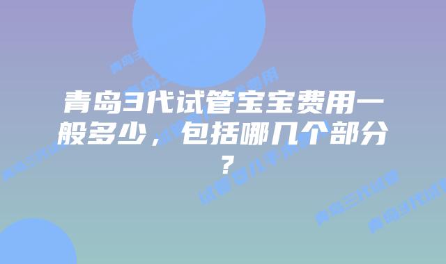 青岛3代试管宝宝费用一般多少，包括哪几个部分？