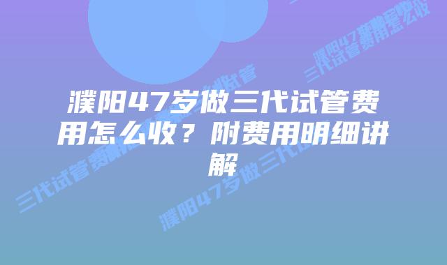 濮阳47岁做三代试管费用怎么收？附费用明细讲解