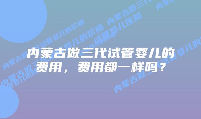 内蒙古做三代试管婴儿的费用，费用都一样吗？