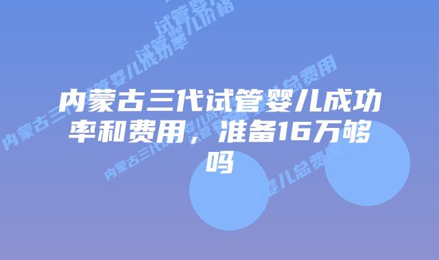 内蒙古三代试管婴儿成功率和费用，准备16万够吗