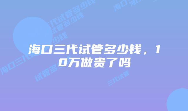 海口三代试管多少钱,10万做贵了吗