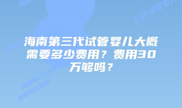 海南第三代试管婴儿大概需要多少费用？费用30万够吗？