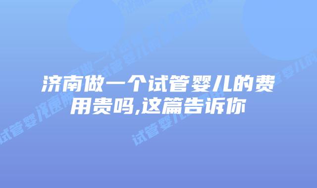济南做一个试管婴儿的费用贵吗,这篇告诉你