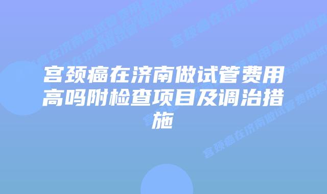 宫颈癌在济南做试管费用高吗附检查项目及调治措施