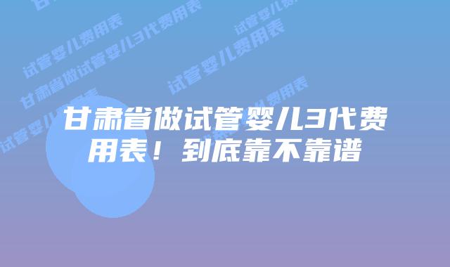 甘肃省做试管婴儿3代费用表！到底靠不靠谱