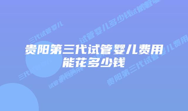 贵阳第三代试管婴儿费用能花多少钱