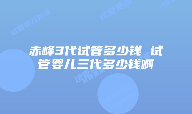 赤峰3代试管多少钱 试管婴儿三代多少钱啊