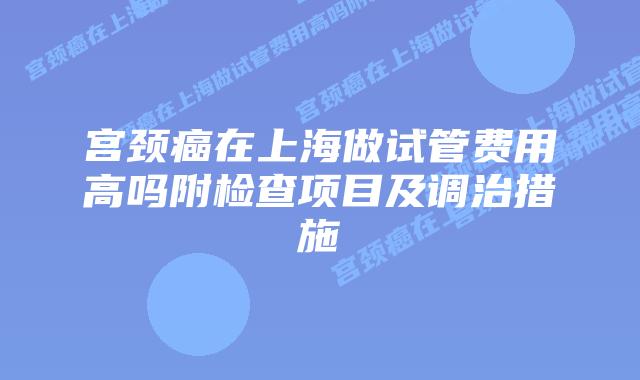 宫颈癌在上海做试管费用高吗附检查项目及调治措施