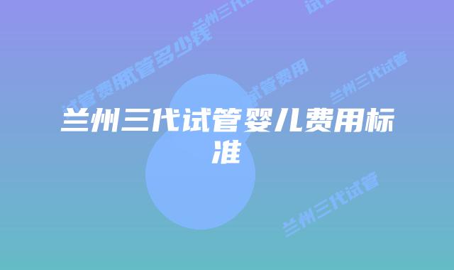 兰州三代试管婴儿费用标准