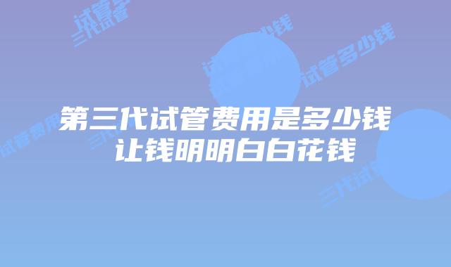 第三代试管费用是多少钱 让钱明明白白花钱