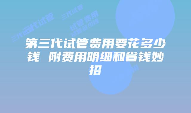 第三代试管费用要花多少钱 附费用明细和省钱妙招