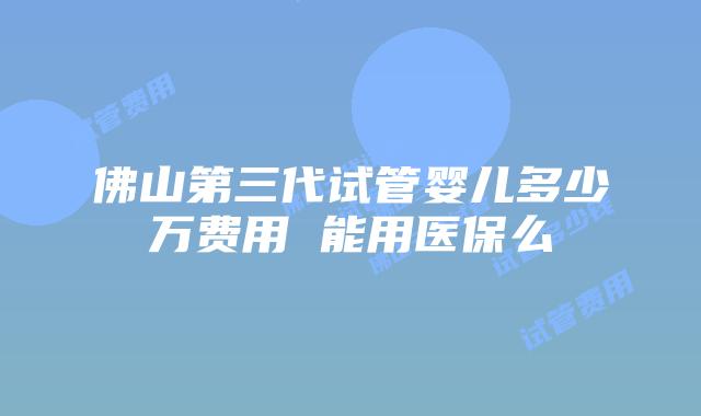 佛山第三代试管婴儿多少万费用 能用医保么