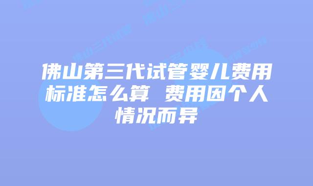 佛山第三代试管婴儿费用标准怎么算 费用因个人情况而异