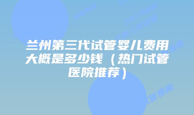 兰州第三代试管婴儿费用大概是多少钱（热门试管医院推荐）