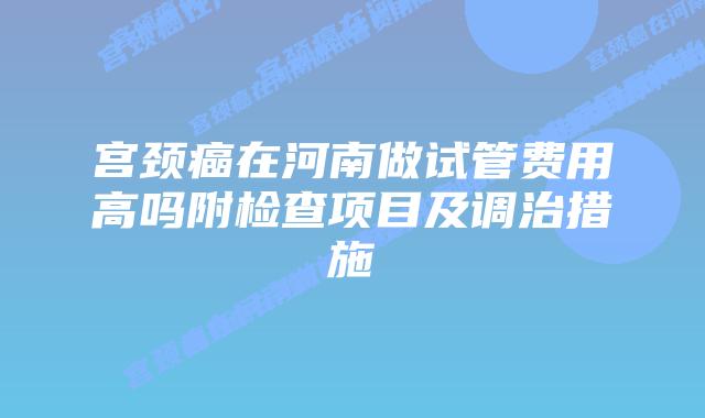宫颈癌在河南做试管费用高吗附检查项目及调治措施