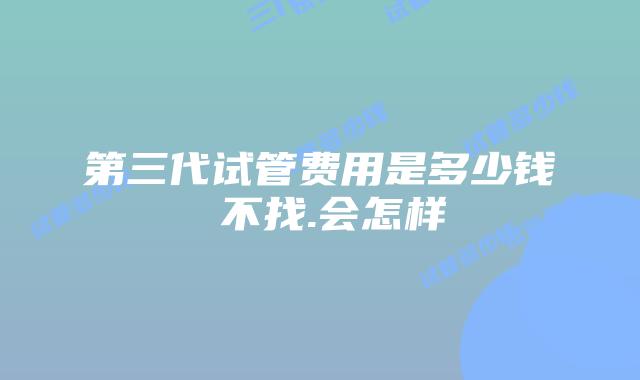 第三代试管费用是多少钱 不找.会怎样