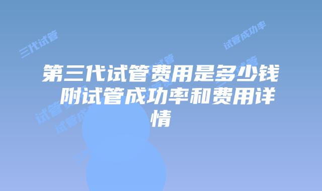 第三代试管费用是多少钱 附试管成功率和费用详情
