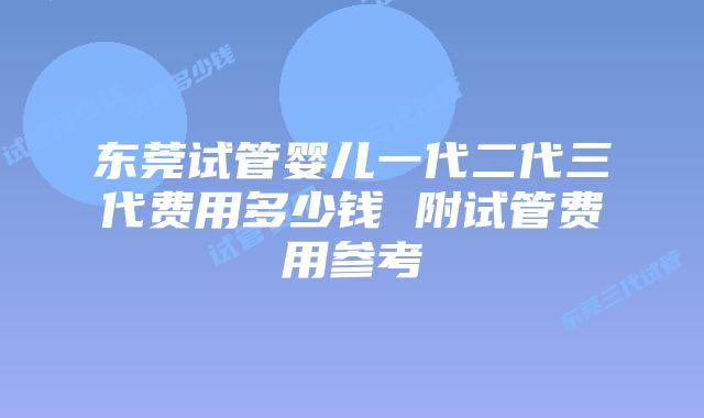 东莞试管婴儿一代二代三代费用多少钱 附试管费用参考